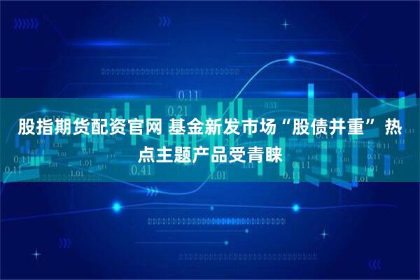 股指期货配资官网 基金新发市场“股债并重” 热点主题产品受青睐