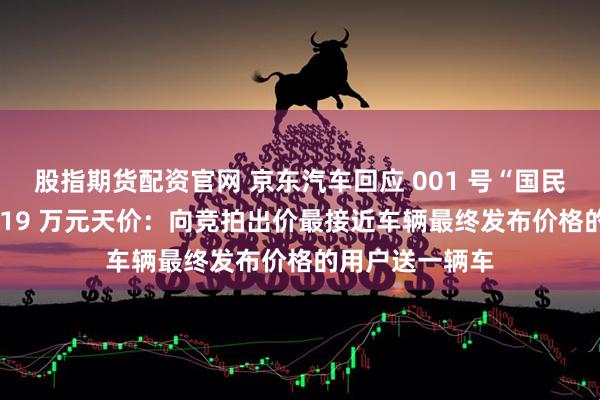 股指期货配资官网 京东汽车回应 001 号“国民好车”拍出 7819 万元天价：向竞拍出价最接近车辆最终发布价格的用户送一辆车