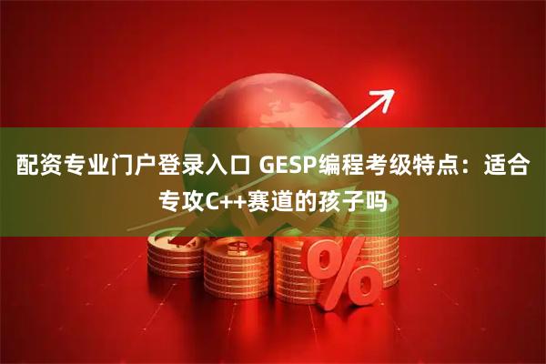 配资专业门户登录入口 GESP编程考级特点:适合专攻C++赛道的孩子吗