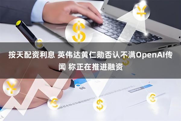按天配资利息 英伟达黄仁勋否认不满OpenAI传闻 称正在推进融资