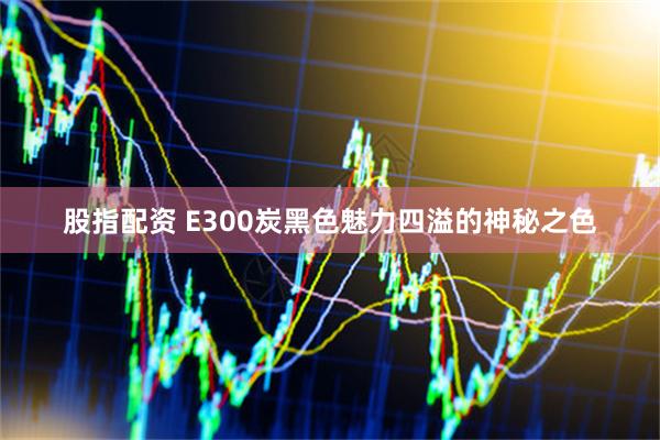 股指配资 E300炭黑色魅力四溢的神秘之色