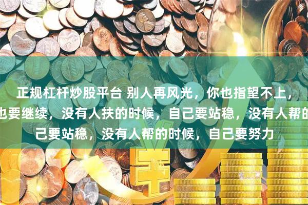 正规杠杆炒股平台 别人再风光，你也指望不上，眼前再不堪，生活也要继续，没有人扶的时候，自己要站稳，没有人帮的时候，自己要努力