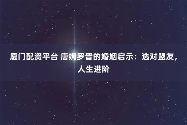 厦门配资平台 唐嫣罗晋的婚姻启示：选对盟友，人生进阶