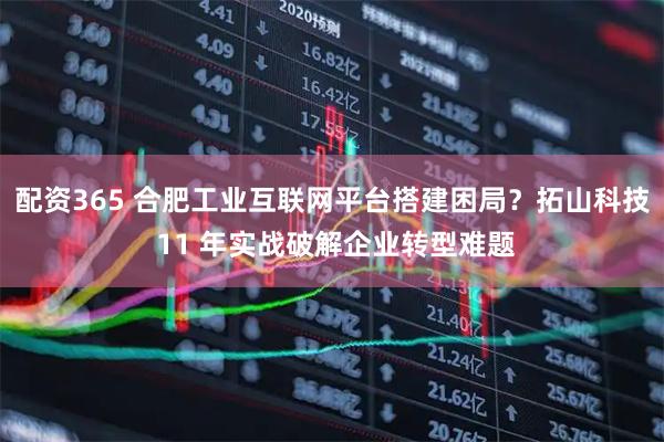 配资365 合肥工业互联网平台搭建困局？拓山科技 11 年实战破解企业转型难题