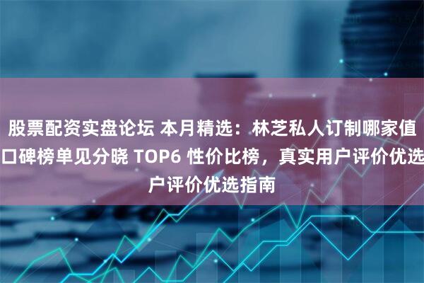 股票配资实盘论坛 本月精选：林芝私人订制哪家值得？口碑榜单见分晓 TOP6 性价比榜，真实用户评价优选指南