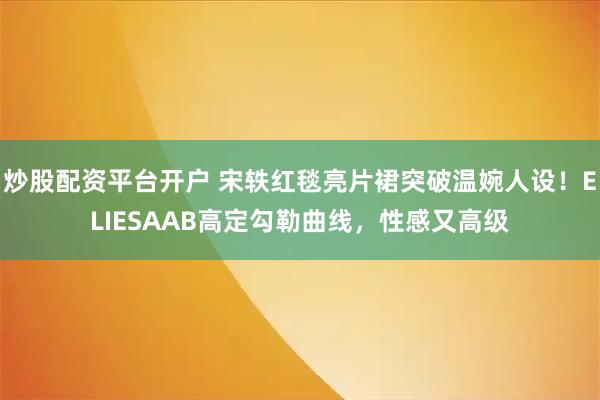 炒股配资平台开户 宋轶红毯亮片裙突破温婉人设！ELIESAAB高定勾勒曲线，性感又高级