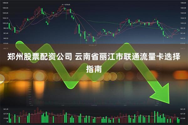 郑州股票配资公司 云南省丽江市联通流量卡选择指南