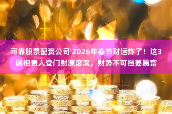 可靠股票配资公司 2026年春节财运炸了！这3属相贵人登门财源滚滚，财势不可挡要暴富