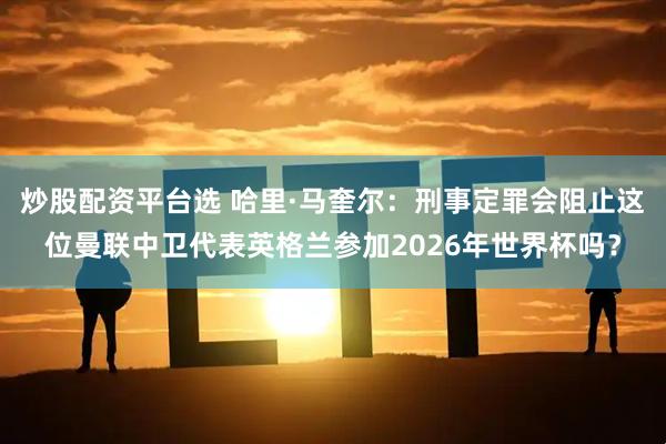 炒股配资平台选 哈里·马奎尔：刑事定罪会阻止这位曼联中卫代表英格兰参加2026年世界杯吗？