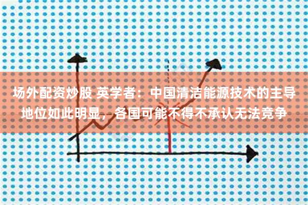 场外配资炒股 英学者:中国清洁能源技术的主导地位如此明显,各国可能不得不承认无法竞争