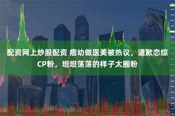 配资网上炒股配资 痞幼做医美被热议，道歉恋综CP粉，坦坦荡荡的样子太圈粉