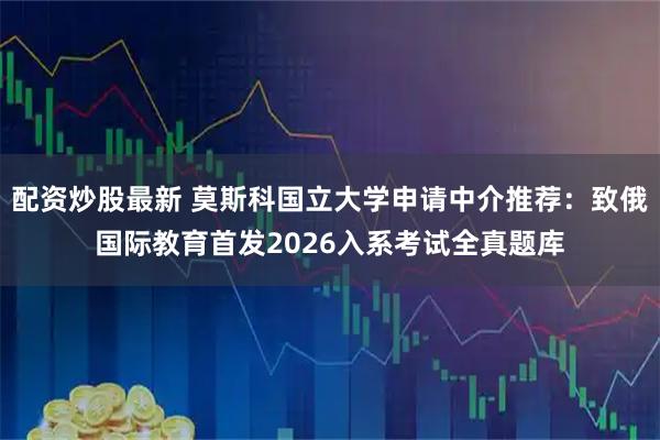 配资炒股最新 莫斯科国立大学申请中介推荐：致俄国际教育首发2026入系考试全真题库
