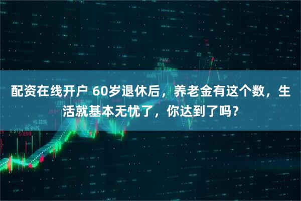 配资在线开户 60岁退休后，养老金有这个数，生活就基本无忧了，你达到了吗？