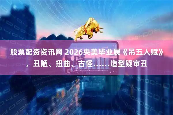 股票配资资讯网 2026央美毕业展《吊五人赋》，丑陋、扭曲、古怪……造型疑审丑