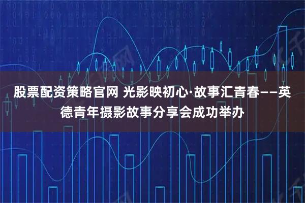 股票配资策略官网 光影映初心·故事汇青春——英德青年摄影故事分享会成功举办
