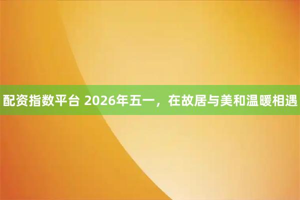 配资指数平台 2026年五一，在故居与美和温暖相遇