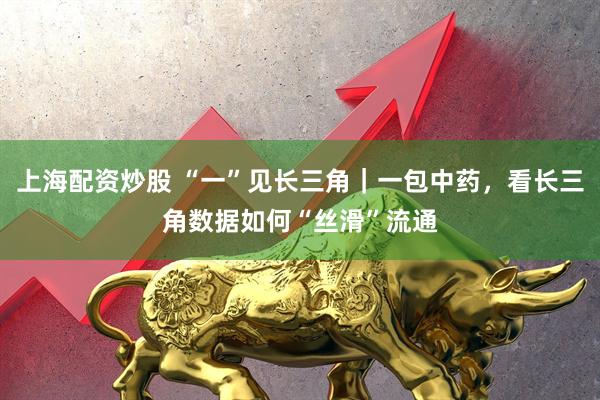 上海配资炒股 “一”见长三角|一包中药,看长三角数据如何“丝滑”流通