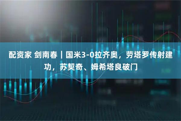 配资家 剑南春｜国米3-0拉齐奥，劳塔罗传射建功，苏契奇、姆希塔良破门