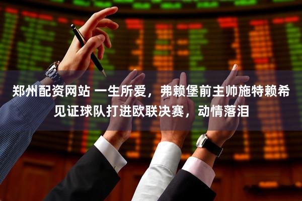 郑州配资网站 一生所爱，弗赖堡前主帅施特赖希见证球队打进欧联决赛，动情落泪