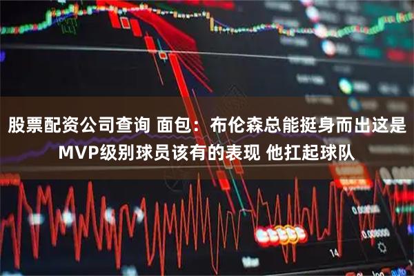 股票配资公司查询 面包：布伦森总能挺身而出这是MVP级别球员该有的表现 他扛起球队