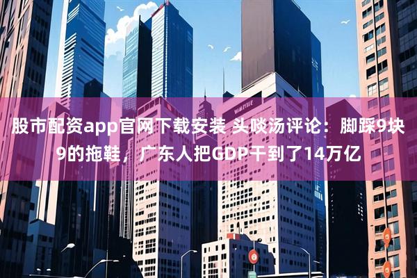 股市配资app官网下载安装 头啖汤评论:脚踩9块9的拖鞋,广东人把GDP干到了14万亿