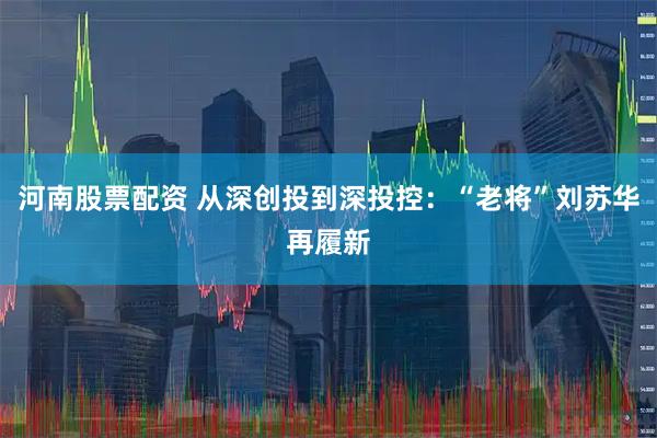 河南股票配资 从深创投到深投控：“老将”刘苏华再履新