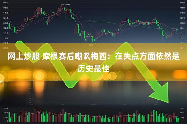 网上炒股 摩根赛后嘲讽梅西：在失点方面依然是历史最佳