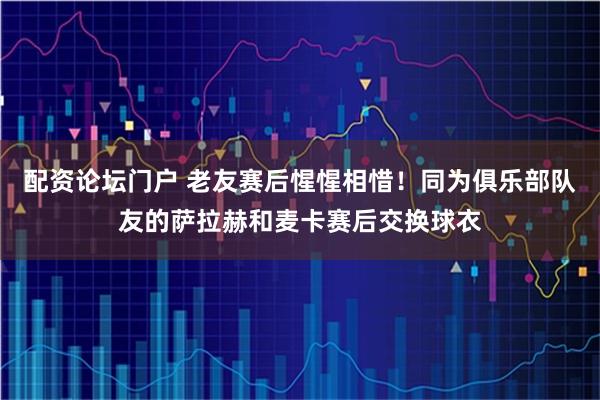 配资论坛门户 老友赛后惺惺相惜！同为俱乐部队友的萨拉赫和麦卡赛后交换球衣