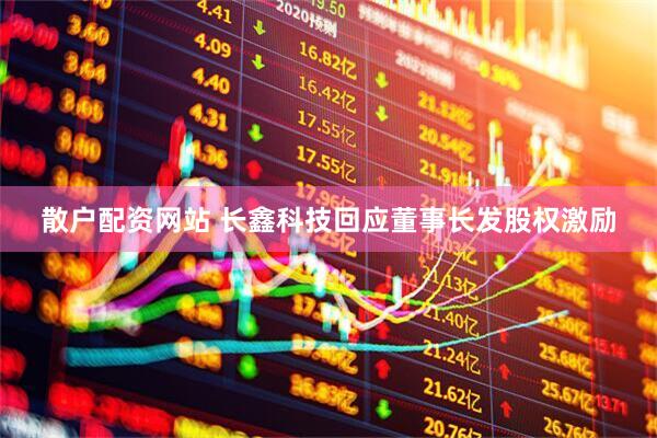 散户配资网站 长鑫科技回应董事长发股权激励