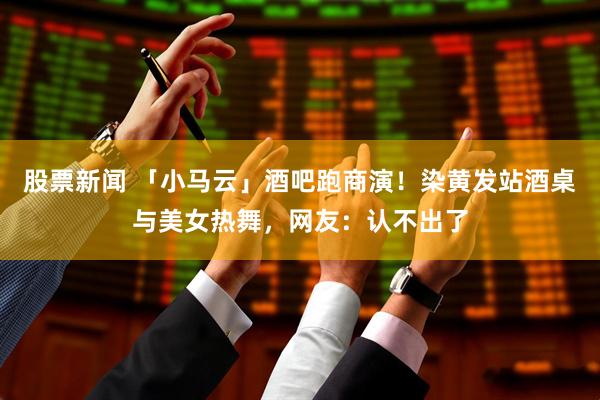 股票新闻 「小马云」酒吧跑商演！染黄发站酒桌与美女热舞，网友：认不出了