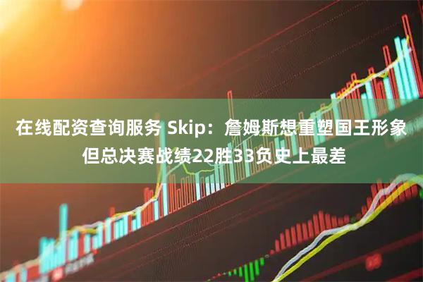 在线配资查询服务 Skip：詹姆斯想重塑国王形象 但总决赛战绩22胜33负史上最差