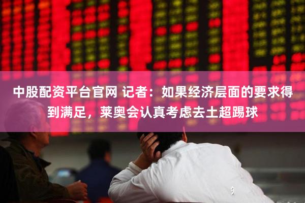 中股配资平台官网 记者：如果经济层面的要求得到满足，莱奥会认真考虑去土超踢球