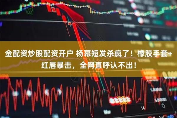 金配资炒股配资开户 杨幂短发杀疯了！橡胶手套+红唇暴击，全网直呼认不出！