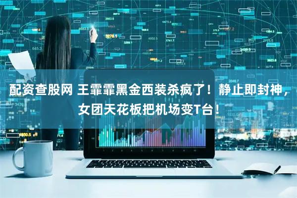 配资查股网 王霏霏黑金西装杀疯了！静止即封神，女团天花板把机场变T台！